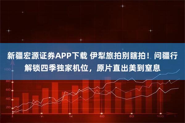 新疆宏源证券APP下载 伊犁旅拍别瞎拍！问疆行解锁四季独家机位，原片直出美到窒息