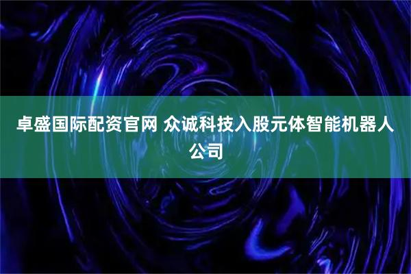 卓盛国际配资官网 众诚科技入股元体智能机器人公司
