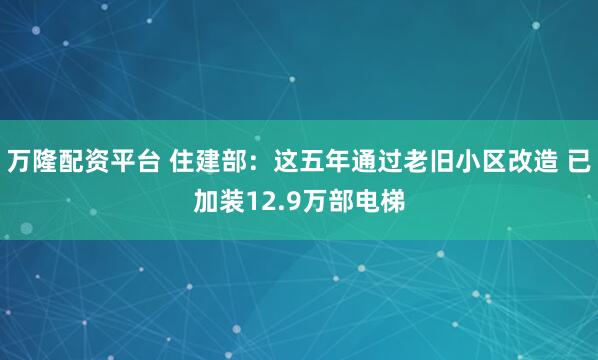 万隆配资平台 住建部：这五年通过老旧小区改造 已加装12.9万部电梯