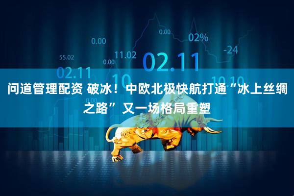 问道管理配资 破冰！中欧北极快航打通“冰上丝绸之路” 又一场格局重塑