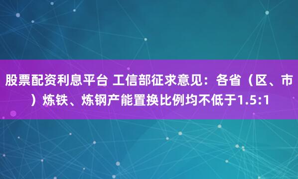股票配资利息平台 工信部征求意见：各省（区、市）炼铁、炼钢产能置换比例均不低于1.5:1