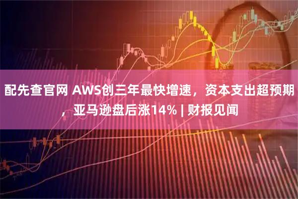 配先查官网 AWS创三年最快增速，资本支出超预期，亚马逊盘后涨14% | 财报见闻