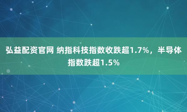 弘益配资官网 纳指科技指数收跌超1.7%，半导体指数跌超1.5%
