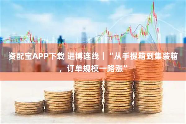 资配宝APP下载 进博连线｜“从手提箱到集装箱，订单规模一路涨”