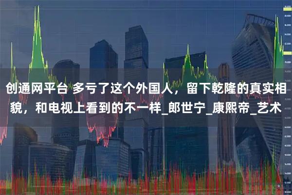 创通网平台 多亏了这个外国人，留下乾隆的真实相貌，和电视上看到的不一样_郎世宁_康熙帝_艺术