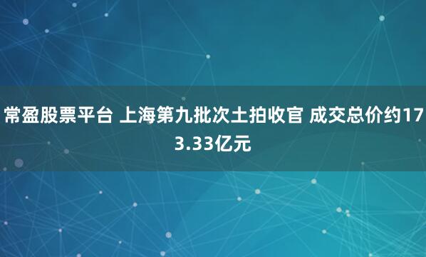 常盈股票平台 上海第九批次土拍收官 成交总价约173.33亿元