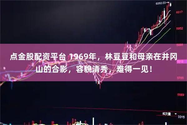 点金股配资平台 1969年，林豆豆和母亲在井冈山的合影，容貌清秀，难得一见！