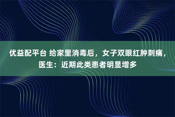 优益配平台 给家里消毒后，女子双眼红肿刺痛，医生：近期此类患者明显增多