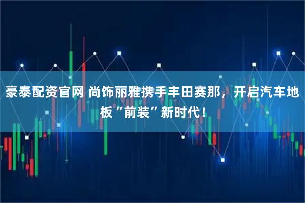 豪泰配资官网 尚饰丽雅携手丰田赛那，开启汽车地板“前装”新时代！