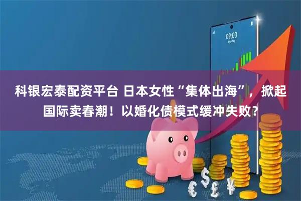 科银宏泰配资平台 日本女性“集体出海”，掀起国际卖春潮！以婚化债模式缓冲失败？