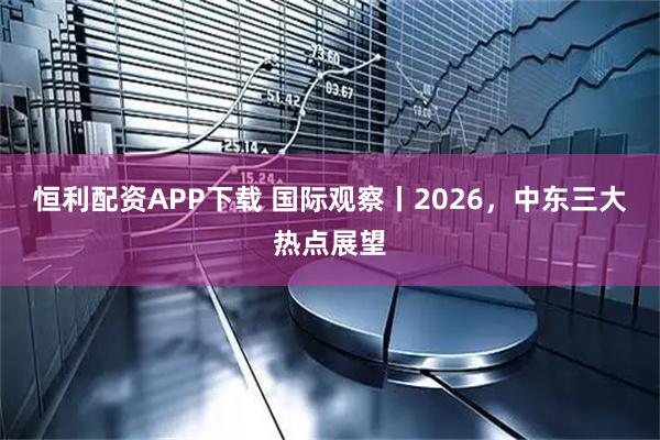 恒利配资APP下载 国际观察丨2026，中东三大热点展望