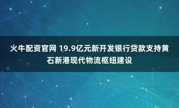 火牛配资官网 19.9亿元新开发银行贷款支持黄石新港现代物流枢纽建设