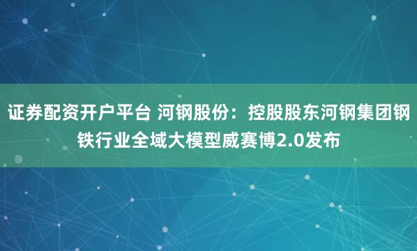 证券配资开户平台 河钢股份：控股股东河钢集团钢铁行业全域大模型威赛博2.0发布