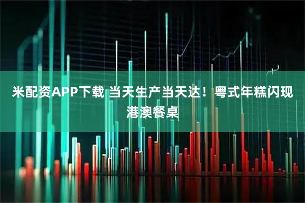 米配资APP下载 当天生产当天达！粤式年糕闪现港澳餐桌