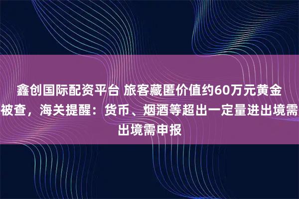 鑫创国际配资平台 旅客藏匿价值约60万元黄金出境被查，海关提醒：货币、烟酒等超出一定量进出境需申报