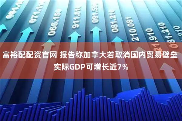 富裕配配资官网 报告称加拿大若取消国内贸易壁垒 实际GDP可增长近7%