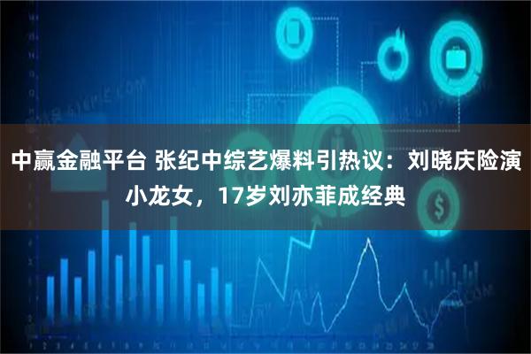 中赢金融平台 张纪中综艺爆料引热议：刘晓庆险演小龙女，17岁刘亦菲成经典