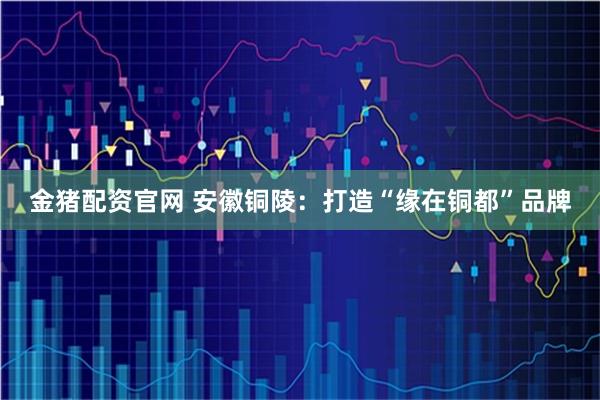 金猪配资官网 安徽铜陵：打造“缘在铜都”品牌