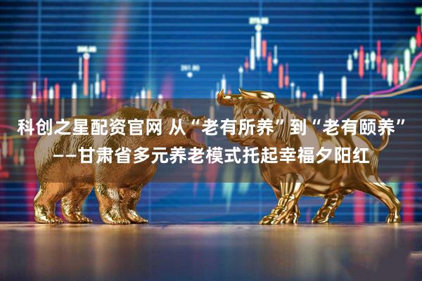 科创之星配资官网 从“老有所养”到“老有颐养”——甘肃省多元养老模式托起幸福夕阳红