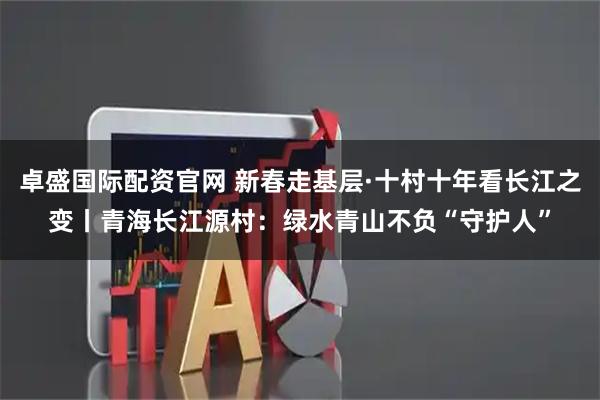 卓盛国际配资官网 新春走基层·十村十年看长江之变丨青海长江源村：绿水青山不负“守护人”