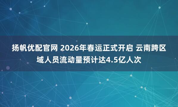 扬帆优配官网 2026年春运正式开启 云南跨区域人员流动量预计达4.5亿人次