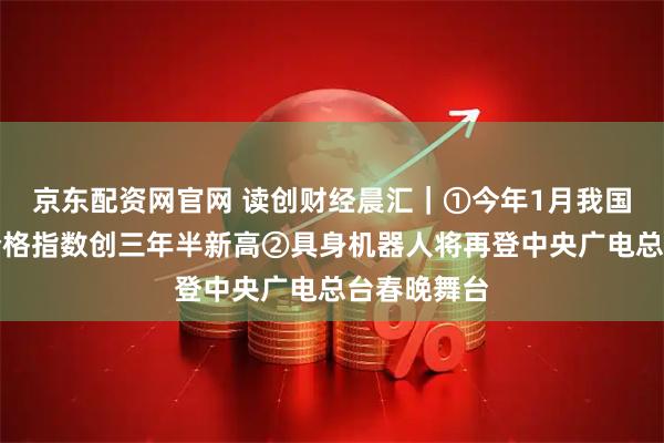 京东配资网官网 读创财经晨汇｜①今年1月我国大宗商品价格指数创三年半新高②具身机器人将再登中央广电总台春晚舞台
