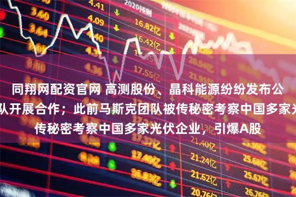 同翔网配资官网 高测股份、晶科能源纷纷发布公告：未与马斯克团队开展合作；此前马斯克团队被传秘密考察中国多家光伏企业，引爆A股
