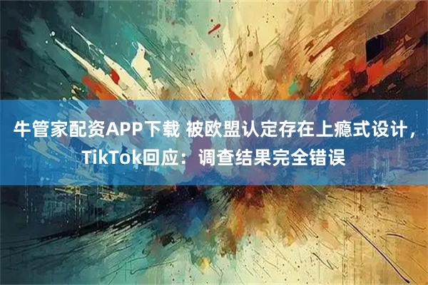 牛管家配资APP下载 被欧盟认定存在上瘾式设计，TikTok回应：调查结果完全错误