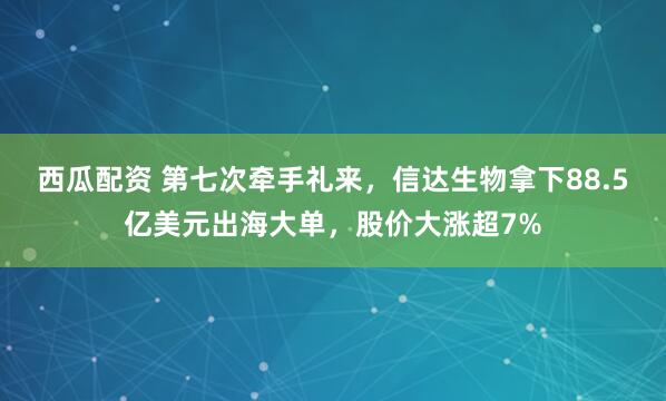 西瓜配资 第七次牵手礼来，信达生物拿下88.5亿美元出海大单，股价大涨超7%