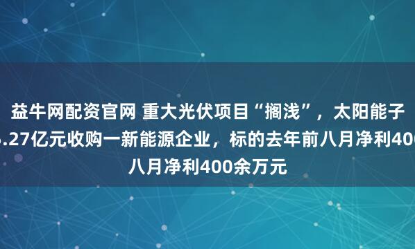 益牛网配资官网 重大光伏项目“搁浅”，太阳能子公司拟5.27亿元收购一新能源企业，标的去年前八月净利400余万元