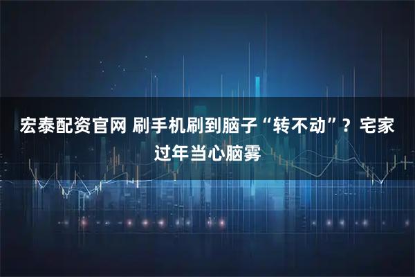 宏泰配资官网 刷手机刷到脑子“转不动”？宅家过年当心脑雾