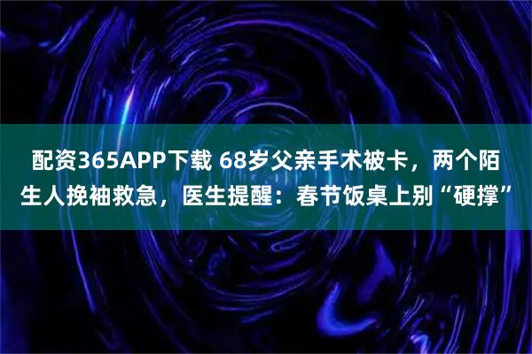 配资365APP下载 68岁父亲手术被卡，两个陌生人挽袖救急，医生提醒：春节饭桌上别“硬撑”