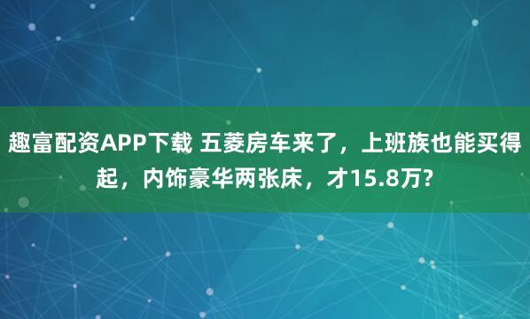 趣富配资APP下载 五菱房车来了，上班族也能买得起，内饰豪华两张床，才15.8万?