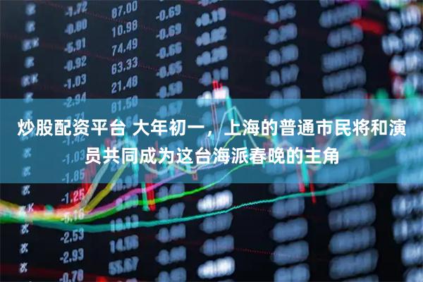 炒股配资平台 大年初一，上海的普通市民将和演员共同成为这台海派春晚的主角