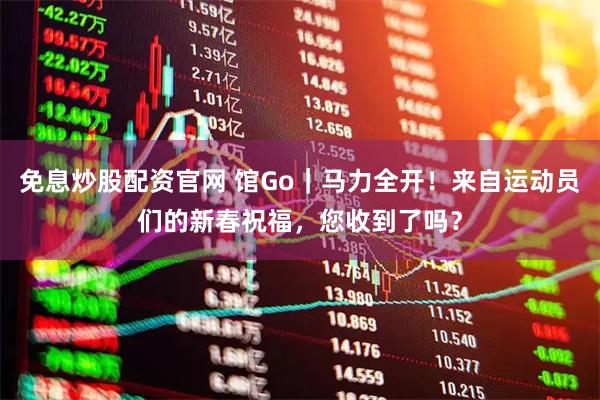 免息炒股配资官网 馆Go｜马力全开！来自运动员们的新春祝福，您收到了吗？