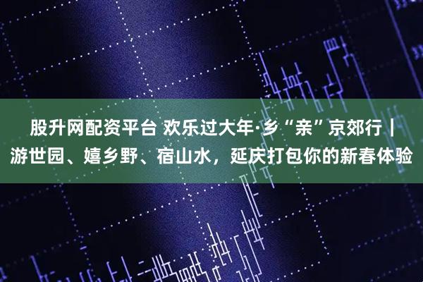 股升网配资平台 欢乐过大年·乡“亲”京郊行｜游世园、嬉乡野、宿山水，延庆打包你的新春体验