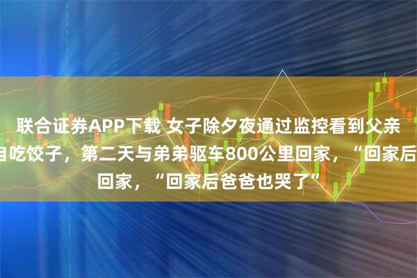 联合证券APP下载 女子除夕夜通过监控看到父亲对着空桌独自吃饺子，第二天与弟弟驱车800公里回家，“回家后爸爸也哭了”