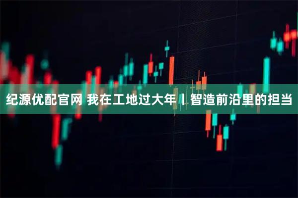 纪源优配官网 我在工地过大年丨智造前沿里的担当