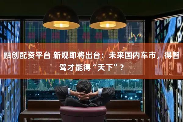 融创配资平台 新规即将出台：未来国内车市，得智驾才能得“天下”？