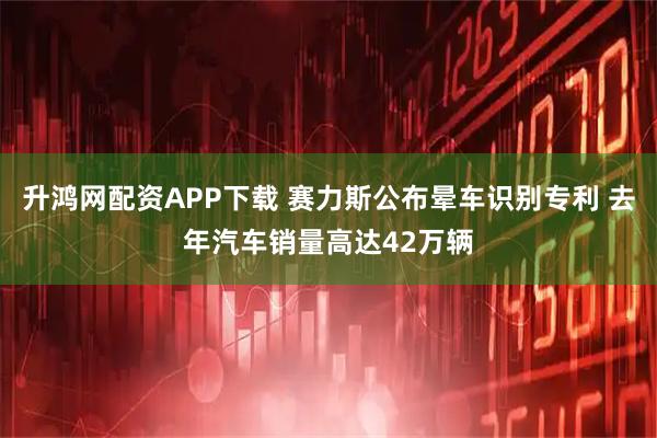 升鸿网配资APP下载 赛力斯公布晕车识别专利 去年汽车销量高达42万辆