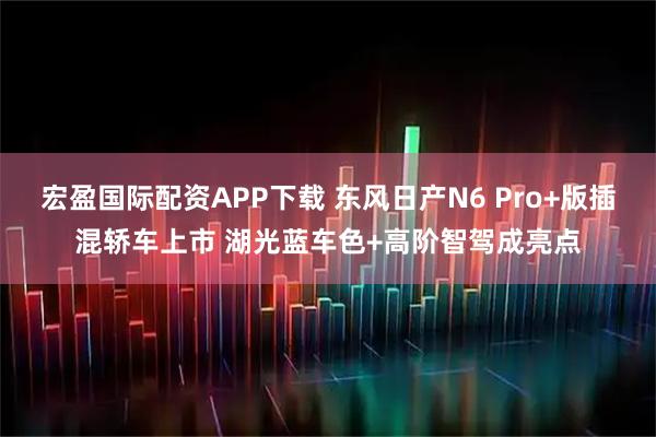 宏盈国际配资APP下载 东风日产N6 Pro+版插混轿车上市 湖光蓝车色+高阶智驾成亮点
