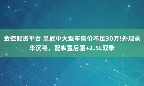 金控配资平台 皇冠中大型车售价不足30万!外观豪华沉稳，配纵置后驱+2.5L双擎