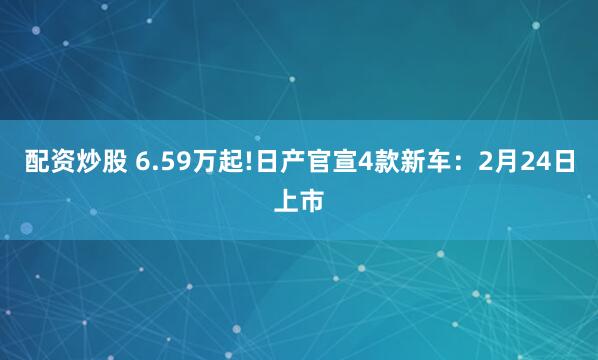 配资炒股 6.59万起!日产官宣4款新车：2月24日上市