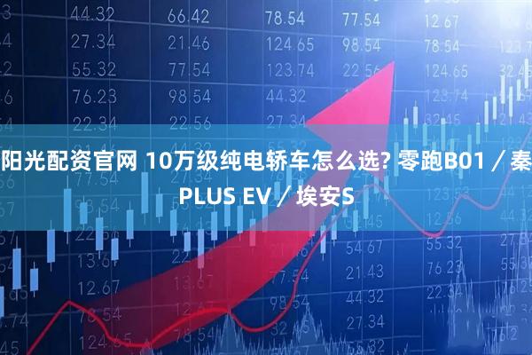 阳光配资官网 10万级纯电轿车怎么选? 零跑B01／秦PLUS EV／埃安S