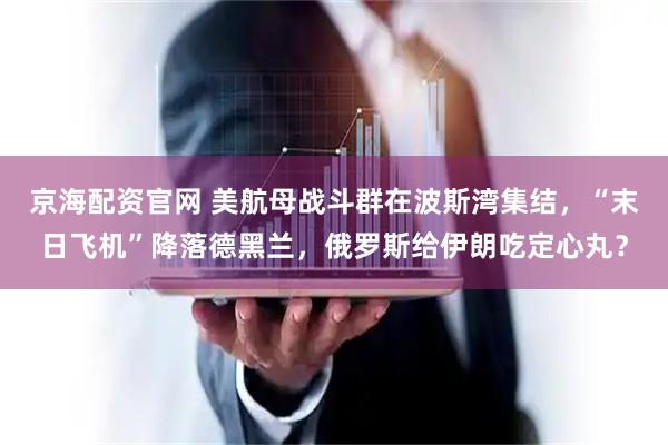 京海配资官网 美航母战斗群在波斯湾集结，“末日飞机”降落德黑兰，俄罗斯给伊朗吃定心丸？