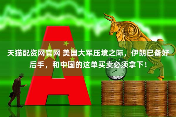 天猫配资网官网 美国大军压境之际，伊朗已备好后手，和中国的这单买卖必须拿下！