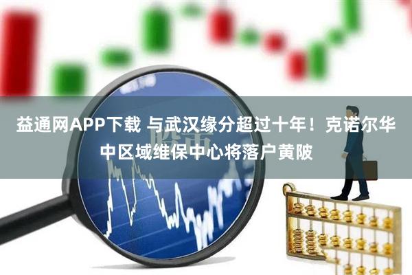 益通网APP下载 与武汉缘分超过十年！克诺尔华中区域维保中心将落户黄陂