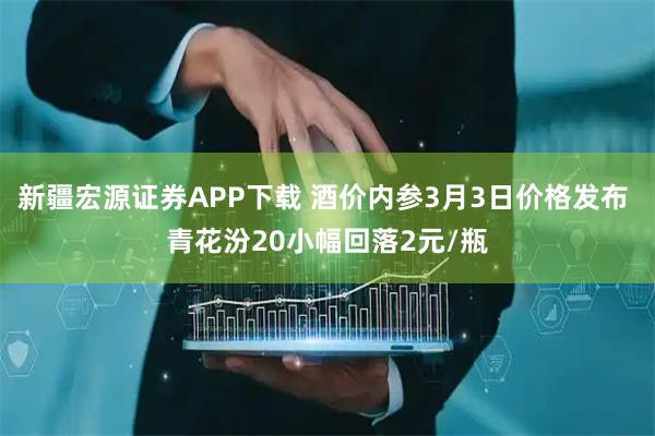 新疆宏源证券APP下载 酒价内参3月3日价格发布 青花汾20小幅回落2元/瓶