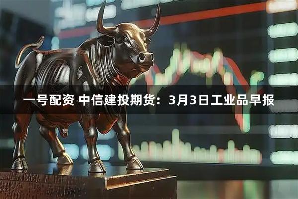 一号配资 中信建投期货：3月3日工业品早报