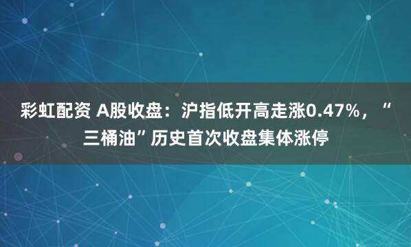 彩虹配资 A股收盘：沪指低开高走涨0.47%，“三桶油”历史首次收盘集体涨停